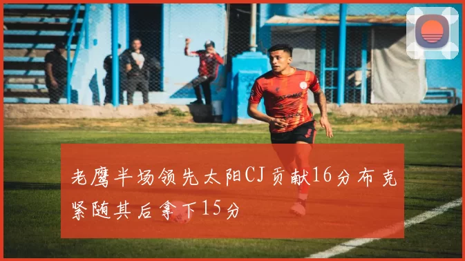 老鹰半场领先太阳CJ贡献16分布克紧随其后拿下15分