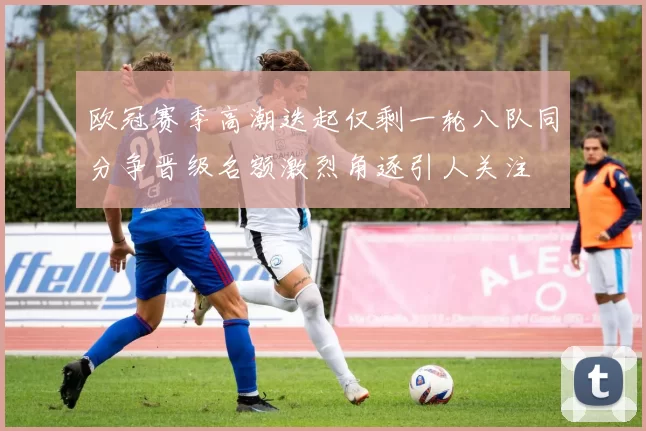 欧冠赛季高潮迭起仅剩一轮八队同分争晋级名额激烈角逐引人关注
