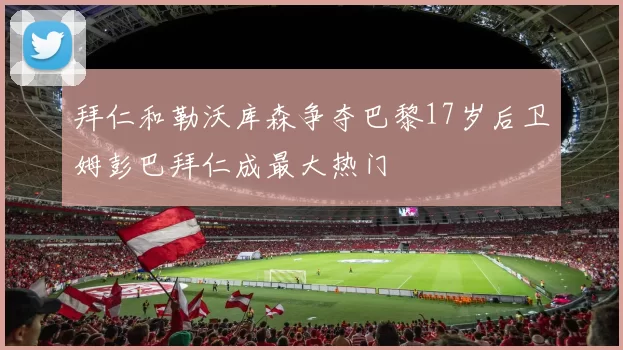 拜仁和勒沃库森争夺巴黎17岁后卫姆彭巴拜仁成最大热门
